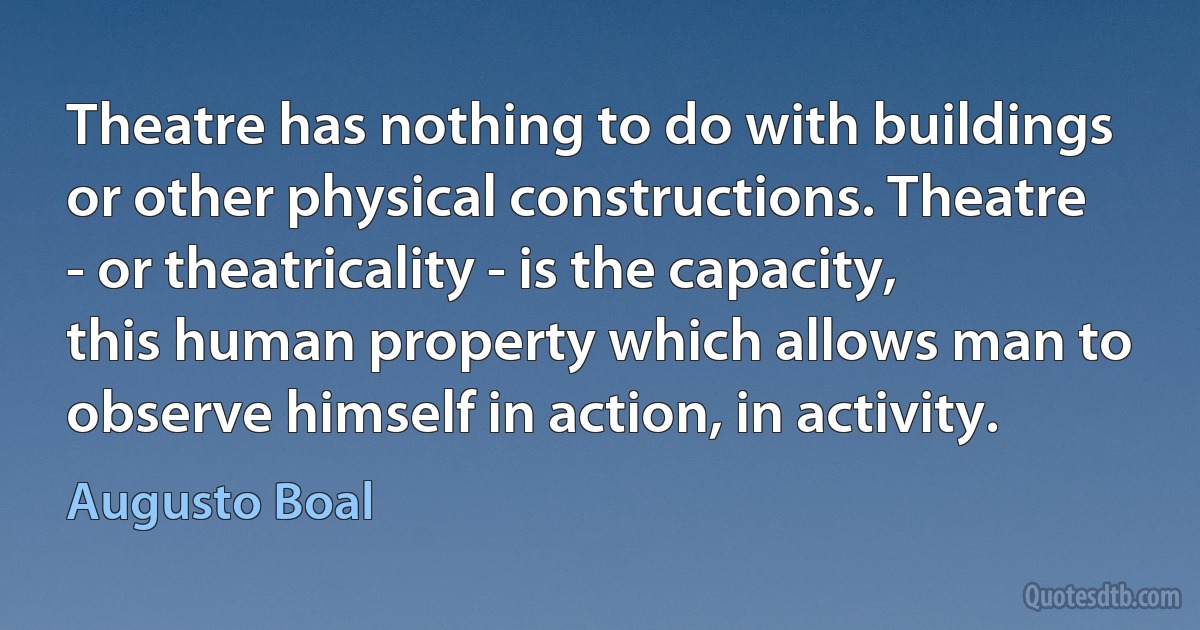 Theatre has nothing to do with buildings or other physical constructions. Theatre - or theatricality - is the capacity, this human property which allows man to observe himself in action, in activity. (Augusto Boal)