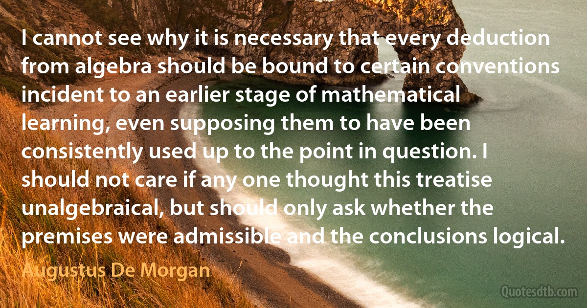 I cannot see why it is necessary that every deduction from algebra should be bound to certain conventions incident to an earlier stage of mathematical learning, even supposing them to have been consistently used up to the point in question. I should not care if any one thought this treatise unalgebraical, but should only ask whether the premises were admissible and the conclusions logical. (Augustus De Morgan)