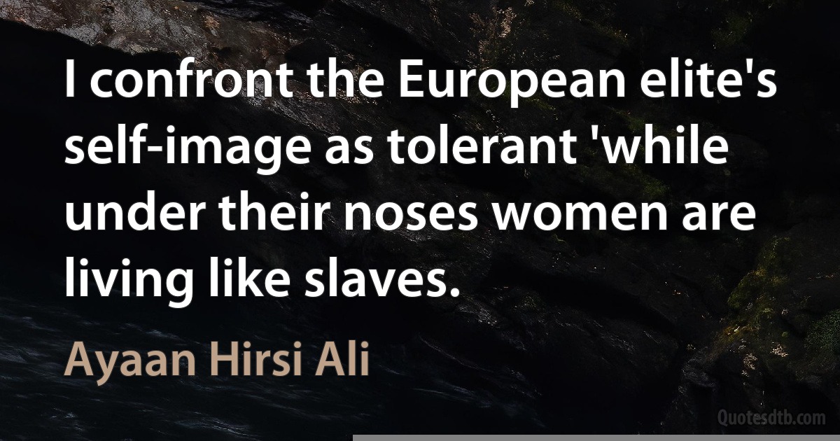 I confront the European elite's self-image as tolerant 'while under their noses women are living like slaves. (Ayaan Hirsi Ali)