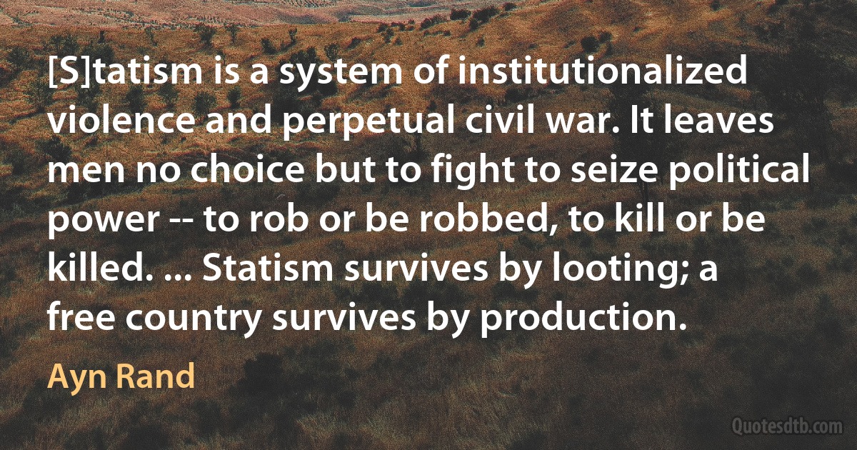 [S]tatism is a system of institutionalized violence and perpetual civil war. It leaves men no choice but to fight to seize political power -- to rob or be robbed, to kill or be killed. ... Statism survives by looting; a free country survives by production. (Ayn Rand)