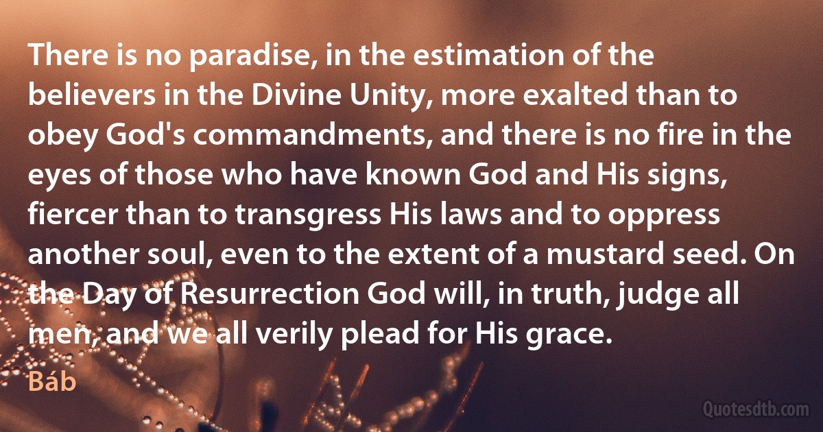 There is no paradise, in the estimation of the believers in the Divine Unity, more exalted than to obey God's commandments, and there is no fire in the eyes of those who have known God and His signs, fiercer than to transgress His laws and to oppress another soul, even to the extent of a mustard seed. On the Day of Resurrection God will, in truth, judge all men, and we all verily plead for His grace. (Báb)