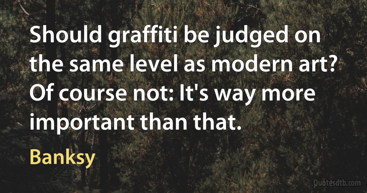 Should graffiti be judged on the same level as modern art? Of course not: It's way more important than that. (Banksy)