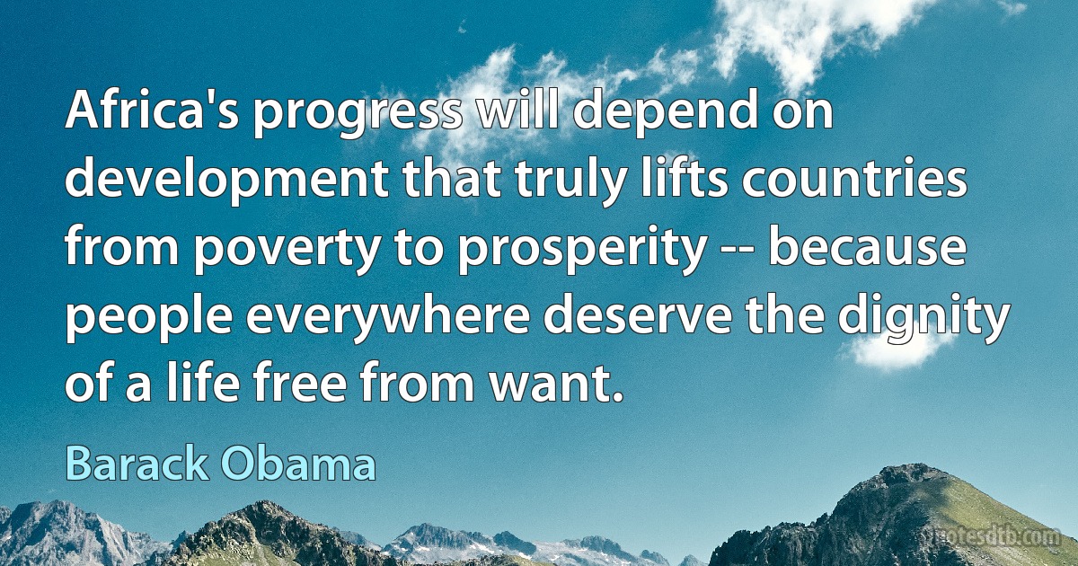 Africa's progress will depend on development that truly lifts countries from poverty to prosperity -- because people everywhere deserve the dignity of a life free from want. (Barack Obama)