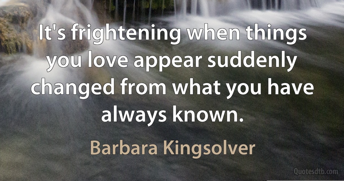 It's frightening when things you love appear suddenly changed from what you have always known. (Barbara Kingsolver)