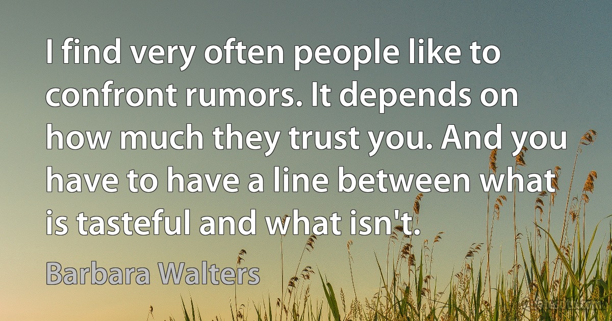 I find very often people like to confront rumors. It depends on how much they trust you. And you have to have a line between what is tasteful and what isn't. (Barbara Walters)