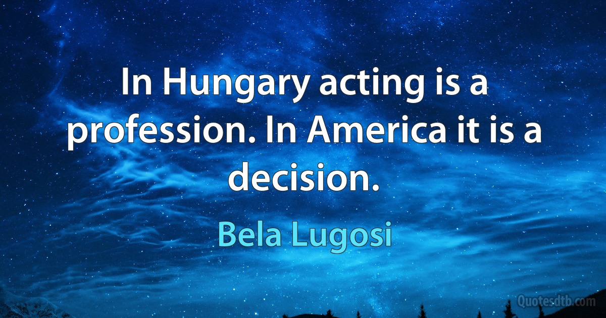 In Hungary acting is a profession. In America it is a decision. (Bela Lugosi)