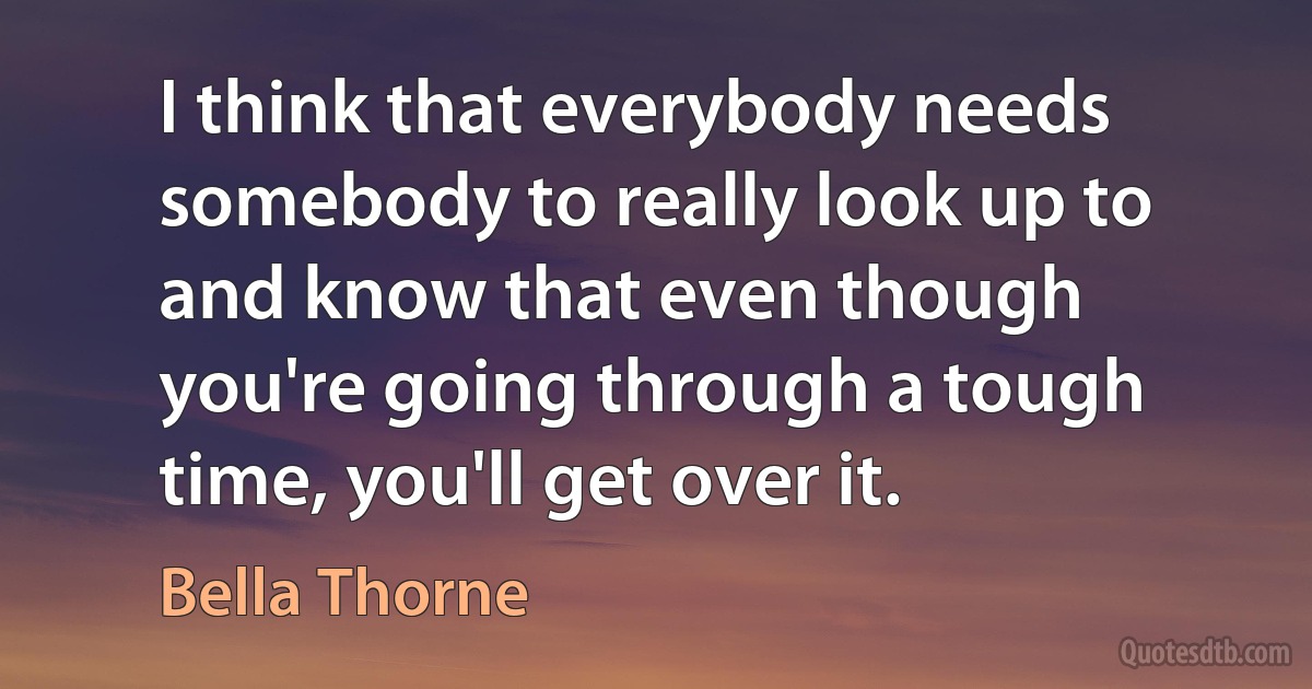 I think that everybody needs somebody to really look up to and know that even though you're going through a tough time, you'll get over it. (Bella Thorne)