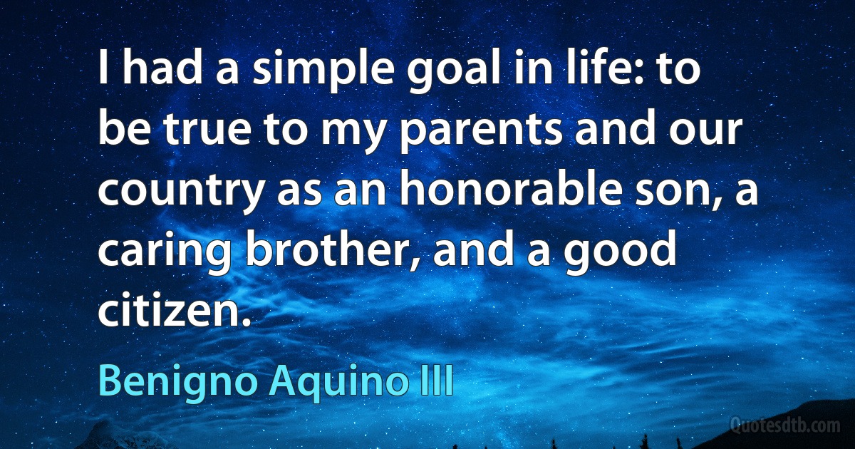 I had a simple goal in life: to be true to my parents and our country as an honorable son, a caring brother, and a good citizen. (Benigno Aquino III)