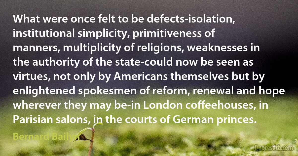 What were once felt to be defects-isolation, institutional simplicity, primitiveness of manners, multiplicity of religions, weaknesses in the authority of the state-could now be seen as virtues, not only by Americans themselves but by enlightened spokesmen of reform, renewal and hope wherever they may be-in London coffeehouses, in Parisian salons, in the courts of German princes. (Bernard Bailyn)