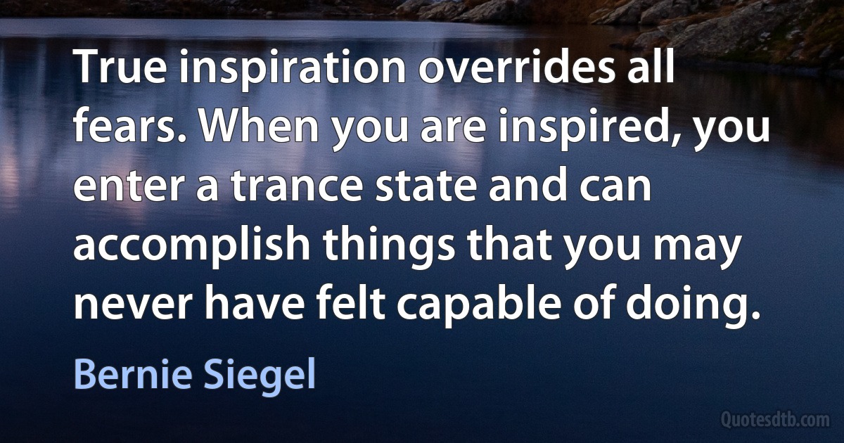 True inspiration overrides all fears. When you are inspired, you enter a trance state and can accomplish things that you may never have felt capable of doing. (Bernie Siegel)