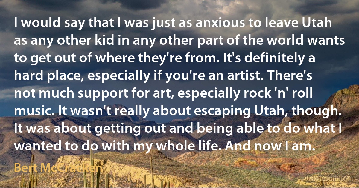 I would say that I was just as anxious to leave Utah as any other kid in any other part of the world wants to get out of where they're from. It's definitely a hard place, especially if you're an artist. There's not much support for art, especially rock 'n' roll music. It wasn't really about escaping Utah, though. It was about getting out and being able to do what I wanted to do with my whole life. And now I am. (Bert McCracken)