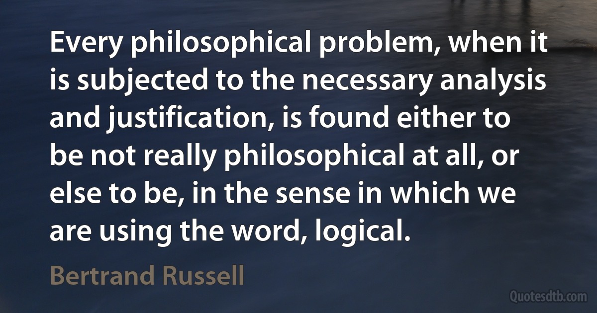 Every philosophical problem, when it is subjected to the necessary analysis and justification, is found either to be not really philosophical at all, or else to be, in the sense in which we are using the word, logical. (Bertrand Russell)