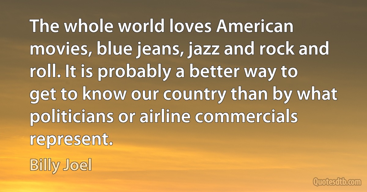 The whole world loves American movies, blue jeans, jazz and rock and roll. It is probably a better way to get to know our country than by what politicians or airline commercials represent. (Billy Joel)