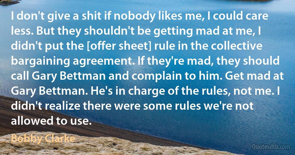 I don't give a shit if nobody likes me, I could care less. But they shouldn't be getting mad at me, I didn't put the [offer sheet] rule in the collective bargaining agreement. If they're mad, they should call Gary Bettman and complain to him. Get mad at Gary Bettman. He's in charge of the rules, not me. I didn't realize there were some rules we're not allowed to use. (Bobby Clarke)