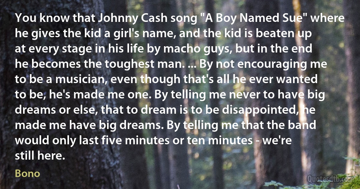 You know that Johnny Cash song "A Boy Named Sue" where he gives the kid a girl's name, and the kid is beaten up at every stage in his life by macho guys, but in the end he becomes the toughest man. ... By not encouraging me to be a musician, even though that's all he ever wanted to be, he's made me one. By telling me never to have big dreams or else, that to dream is to be disappointed, he made me have big dreams. By telling me that the band would only last five minutes or ten minutes - we're still here. (Bono)