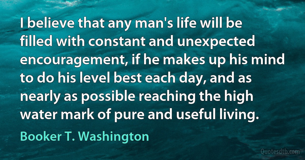 I believe that any man's life will be filled with constant and unexpected encouragement, if he makes up his mind to do his level best each day, and as nearly as possible reaching the high water mark of pure and useful living. (Booker T. Washington)