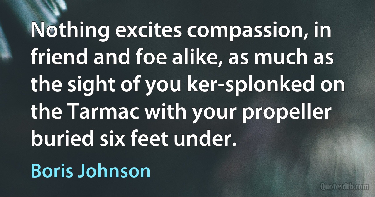 Nothing excites compassion, in friend and foe alike, as much as the sight of you ker-splonked on the Tarmac with your propeller buried six feet under. (Boris Johnson)