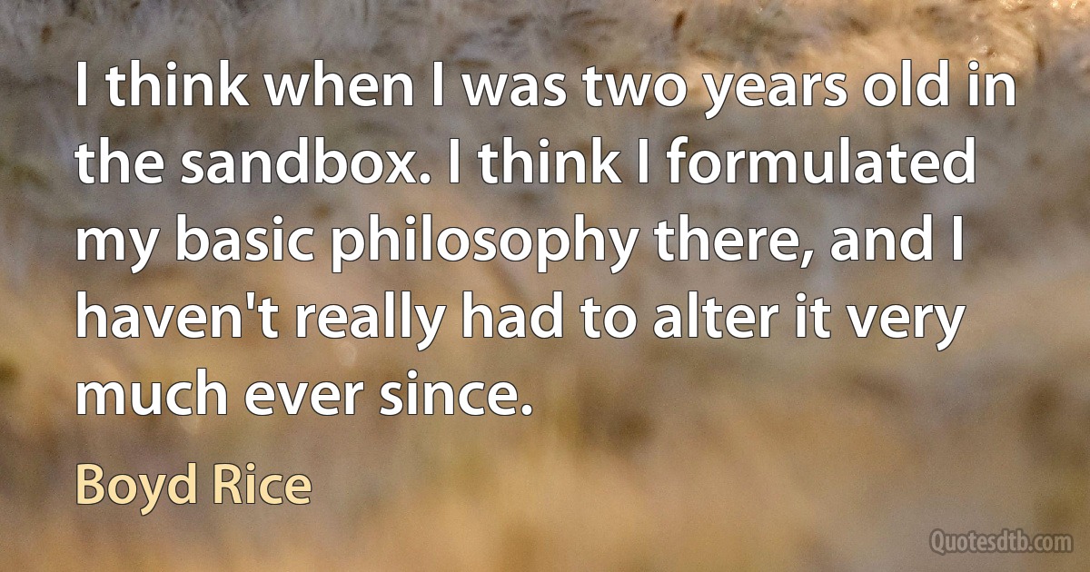 I think when I was two years old in the sandbox. I think I formulated my basic philosophy there, and I haven't really had to alter it very much ever since. (Boyd Rice)