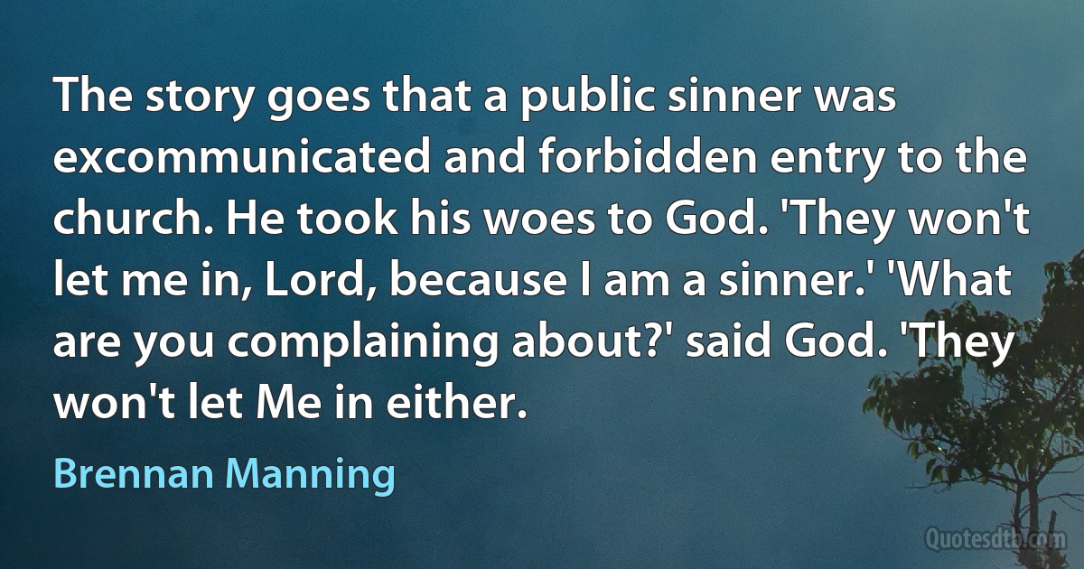 The story goes that a public sinner was excommunicated and forbidden entry to the church. He took his woes to God. 'They won't let me in, Lord, because I am a sinner.' 'What are you complaining about?' said God. 'They won't let Me in either. (Brennan Manning)