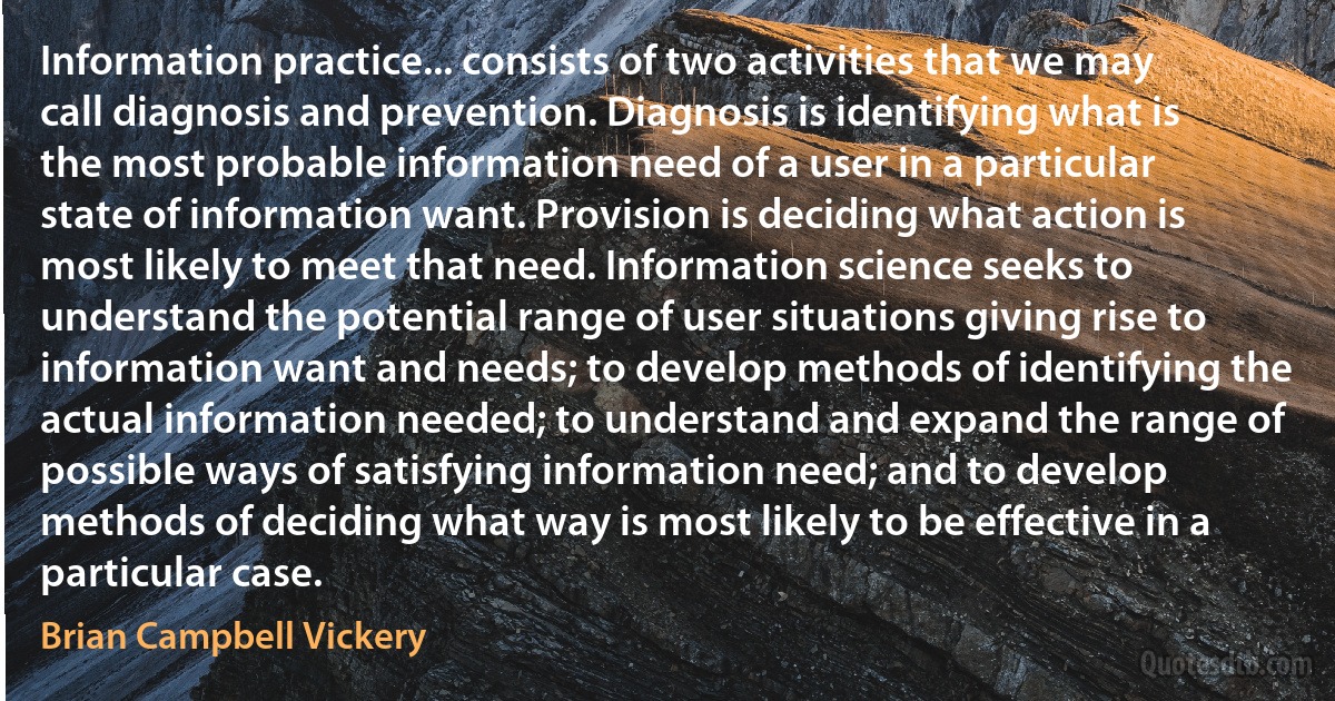 Information practice... consists of two activities that we may call diagnosis and prevention. Diagnosis is identifying what is the most probable information need of a user in a particular state of information want. Provision is deciding what action is most likely to meet that need. Information science seeks to understand the potential range of user situations giving rise to information want and needs; to develop methods of identifying the actual information needed; to understand and expand the range of possible ways of satisfying information need; and to develop methods of deciding what way is most likely to be effective in a particular case. (Brian Campbell Vickery)