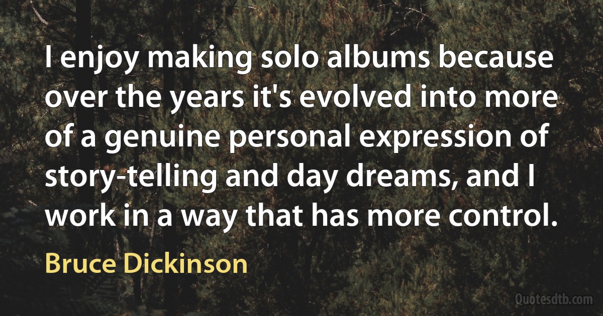 I enjoy making solo albums because over the years it's evolved into more of a genuine personal expression of story-telling and day dreams, and I work in a way that has more control. (Bruce Dickinson)