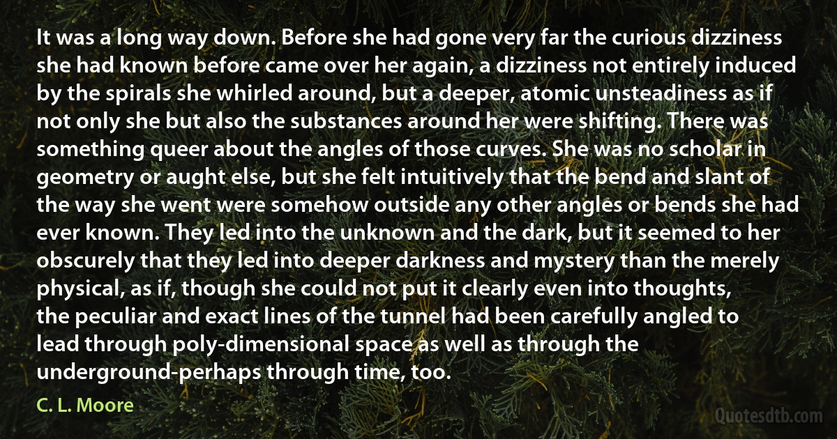 It was a long way down. Before she had gone very far the curious dizziness she had known before came over her again, a dizziness not entirely induced by the spirals she whirled around, but a deeper, atomic unsteadiness as if not only she but also the substances around her were shifting. There was something queer about the angles of those curves. She was no scholar in geometry or aught else, but she felt intuitively that the bend and slant of the way she went were somehow outside any other angles or bends she had ever known. They led into the unknown and the dark, but it seemed to her obscurely that they led into deeper darkness and mystery than the merely physical, as if, though she could not put it clearly even into thoughts, the peculiar and exact lines of the tunnel had been carefully angled to lead through poly-dimensional space as well as through the underground-perhaps through time, too. (C. L. Moore)