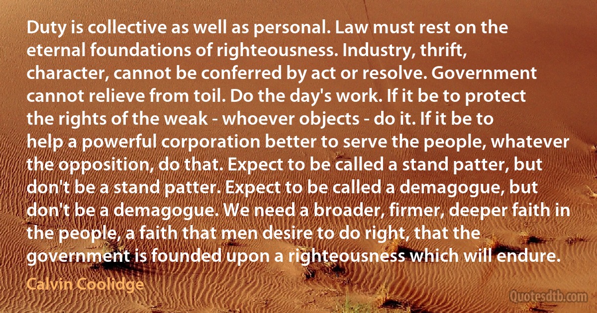 Duty is collective as well as personal. Law must rest on the eternal foundations of righteousness. Industry, thrift, character, cannot be conferred by act or resolve. Government cannot relieve from toil. Do the day's work. If it be to protect the rights of the weak - whoever objects - do it. If it be to help a powerful corporation better to serve the people, whatever the opposition, do that. Expect to be called a stand patter, but don't be a stand patter. Expect to be called a demagogue, but don't be a demagogue. We need a broader, firmer, deeper faith in the people, a faith that men desire to do right, that the government is founded upon a righteousness which will endure. (Calvin Coolidge)