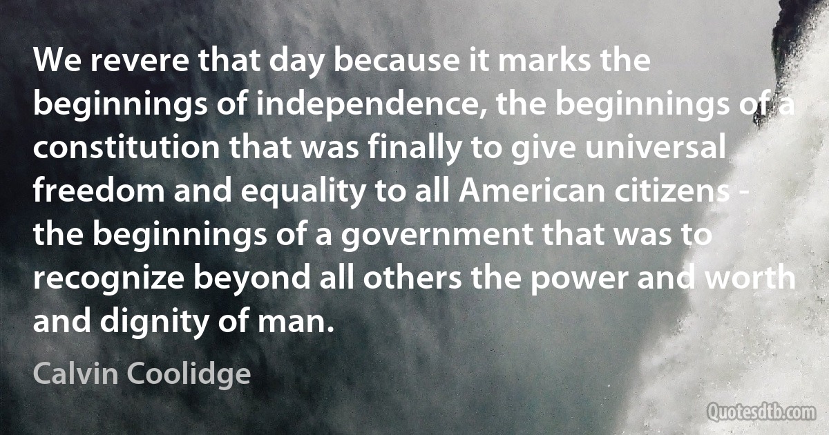 We revere that day because it marks the beginnings of independence, the beginnings of a constitution that was finally to give universal freedom and equality to all American citizens - the beginnings of a government that was to recognize beyond all others the power and worth and dignity of man. (Calvin Coolidge)