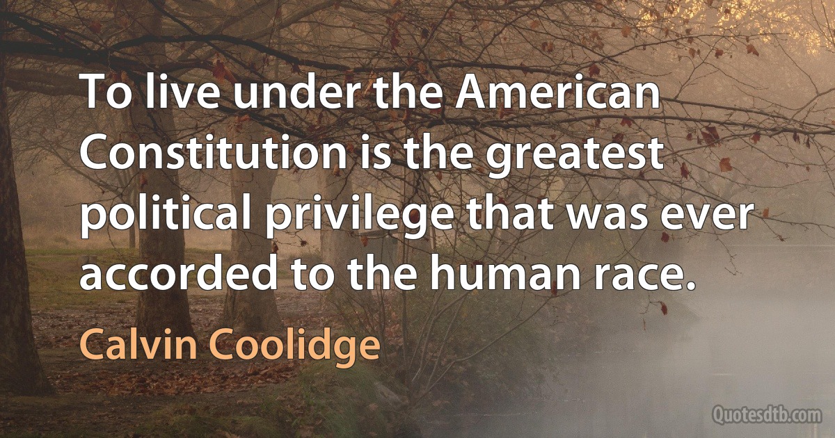 To live under the American Constitution is the greatest political privilege that was ever accorded to the human race. (Calvin Coolidge)