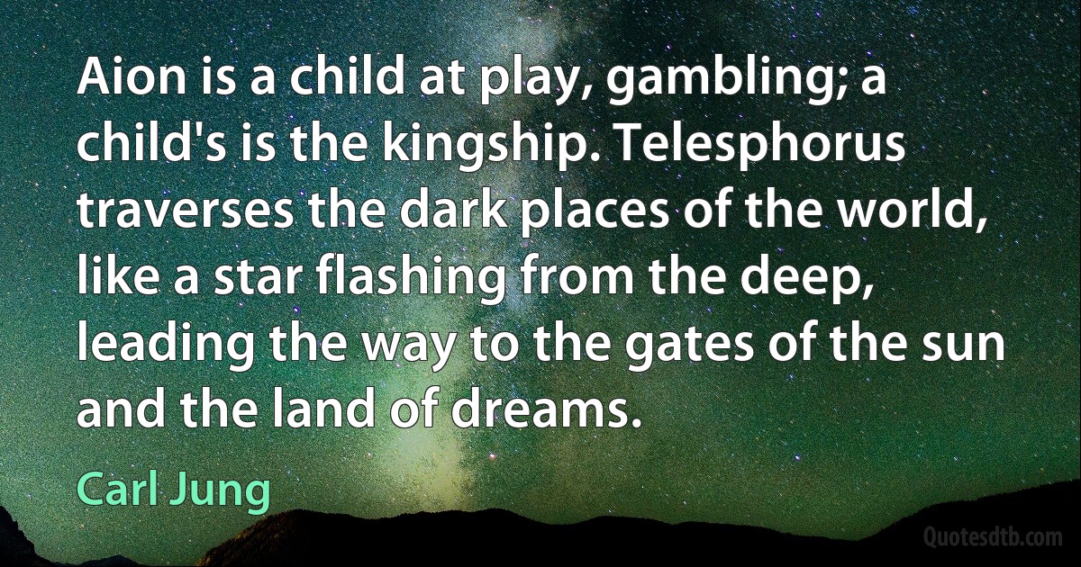 Aion is a child at play, gambling; a child's is the kingship. Telesphorus traverses the dark places of the world, like a star flashing from the deep, leading the way to the gates of the sun and the land of dreams. (Carl Jung)