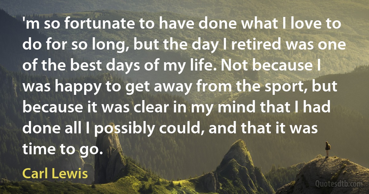 'm so fortunate to have done what I love to do for so long, but the day I retired was one of the best days of my life. Not because I was happy to get away from the sport, but because it was clear in my mind that I had done all I possibly could, and that it was time to go. (Carl Lewis)