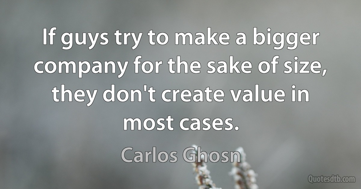 If guys try to make a bigger company for the sake of size, they don't create value in most cases. (Carlos Ghosn)