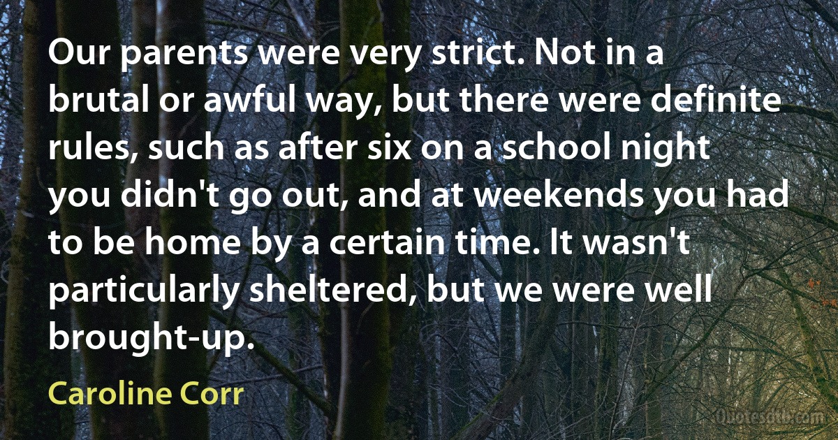 Our parents were very strict. Not in a brutal or awful way, but there were definite rules, such as after six on a school night you didn't go out, and at weekends you had to be home by a certain time. It wasn't particularly sheltered, but we were well brought-up. (Caroline Corr)