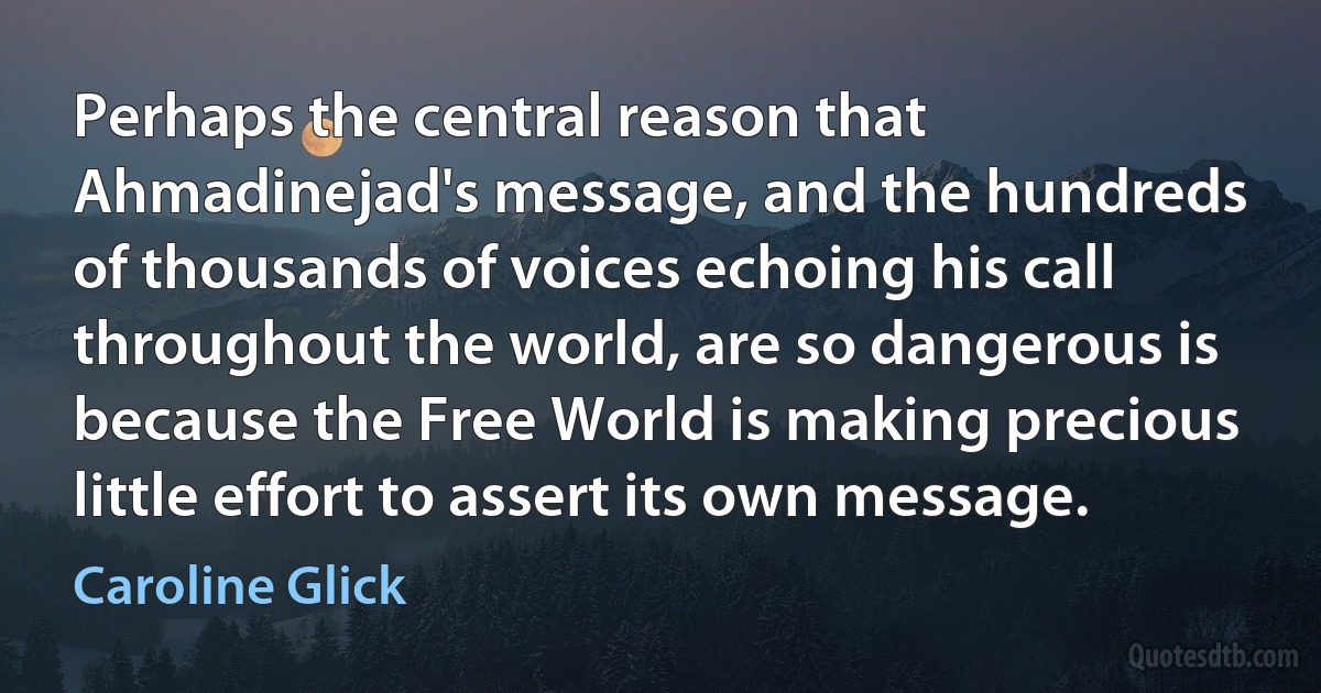 Perhaps the central reason that Ahmadinejad's message, and the hundreds of thousands of voices echoing his call throughout the world, are so dangerous is because the Free World is making precious little effort to assert its own message. (Caroline Glick)