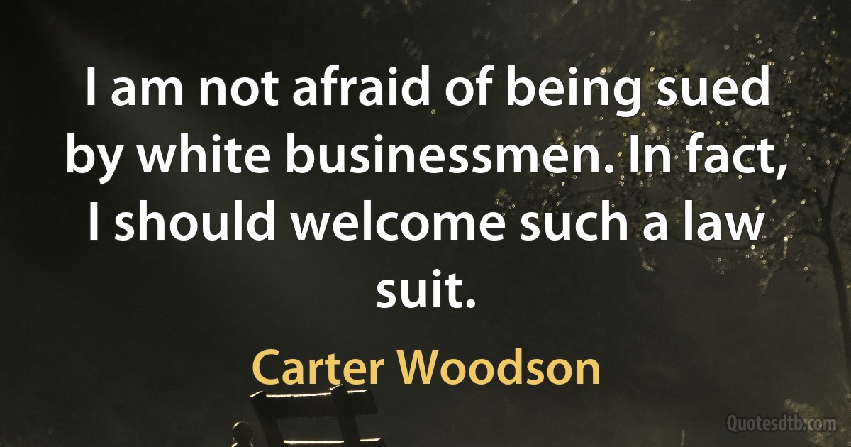 I am not afraid of being sued by white businessmen. In fact, I should welcome such a law suit. (Carter Woodson)