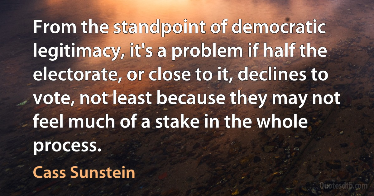 From the standpoint of democratic legitimacy, it's a problem if half the electorate, or close to it, declines to vote, not least because they may not feel much of a stake in the whole process. (Cass Sunstein)