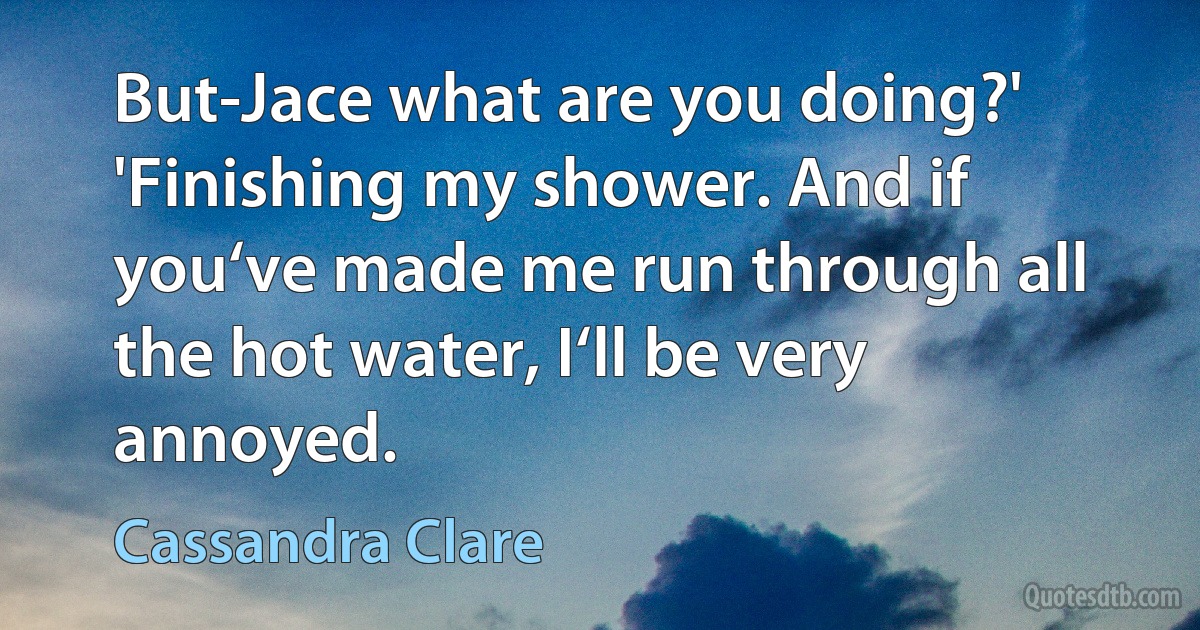 But-Jace what are you doing?'
'Finishing my shower. And if you‘ve made me run through all the hot water, I‘ll be very annoyed. (Cassandra Clare)