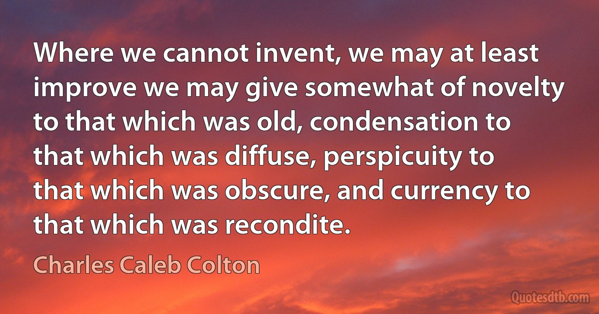 Where we cannot invent, we may at least improve we may give somewhat of novelty to that which was old, condensation to that which was diffuse, perspicuity to that which was obscure, and currency to that which was recondite. (Charles Caleb Colton)