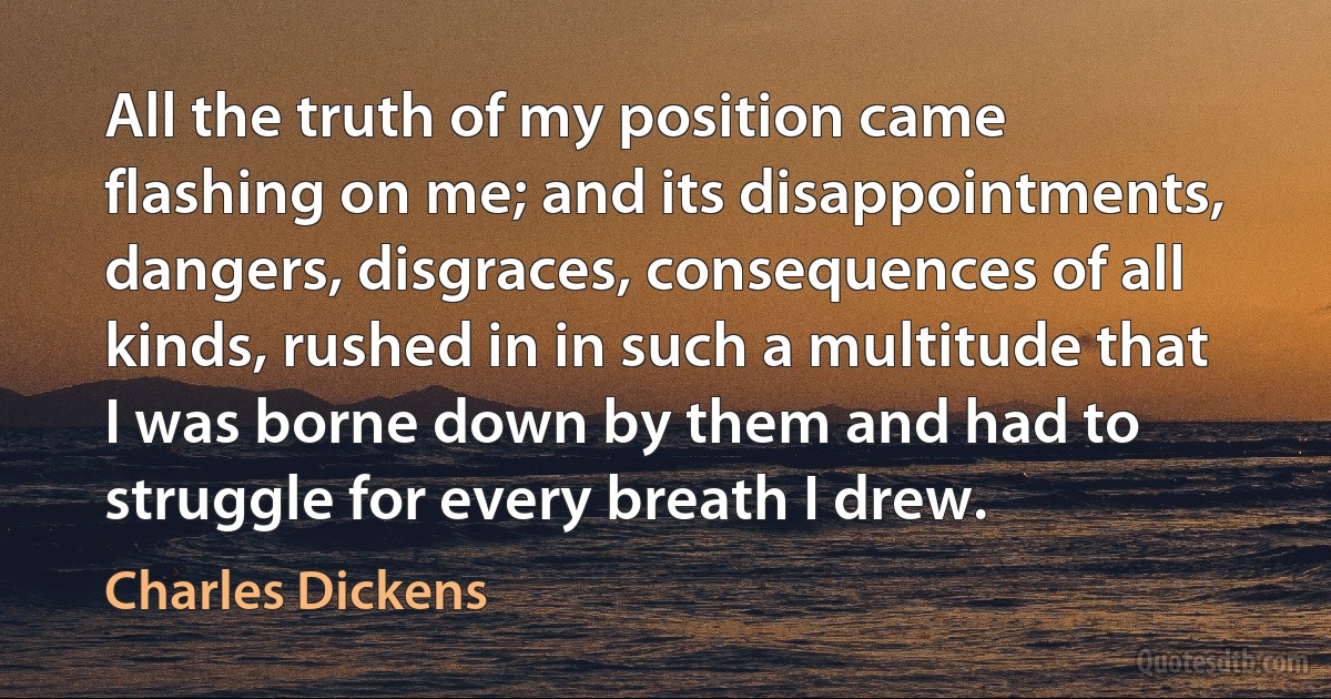 All the truth of my position came flashing on me; and its disappointments, dangers, disgraces, consequences of all kinds, rushed in in such a multitude that I was borne down by them and had to struggle for every breath I drew. (Charles Dickens)