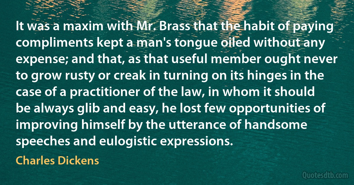 It was a maxim with Mr. Brass that the habit of paying compliments kept a man's tongue oiled without any expense; and that, as that useful member ought never to grow rusty or creak in turning on its hinges in the case of a practitioner of the law, in whom it should be always glib and easy, he lost few opportunities of improving himself by the utterance of handsome speeches and eulogistic expressions. (Charles Dickens)