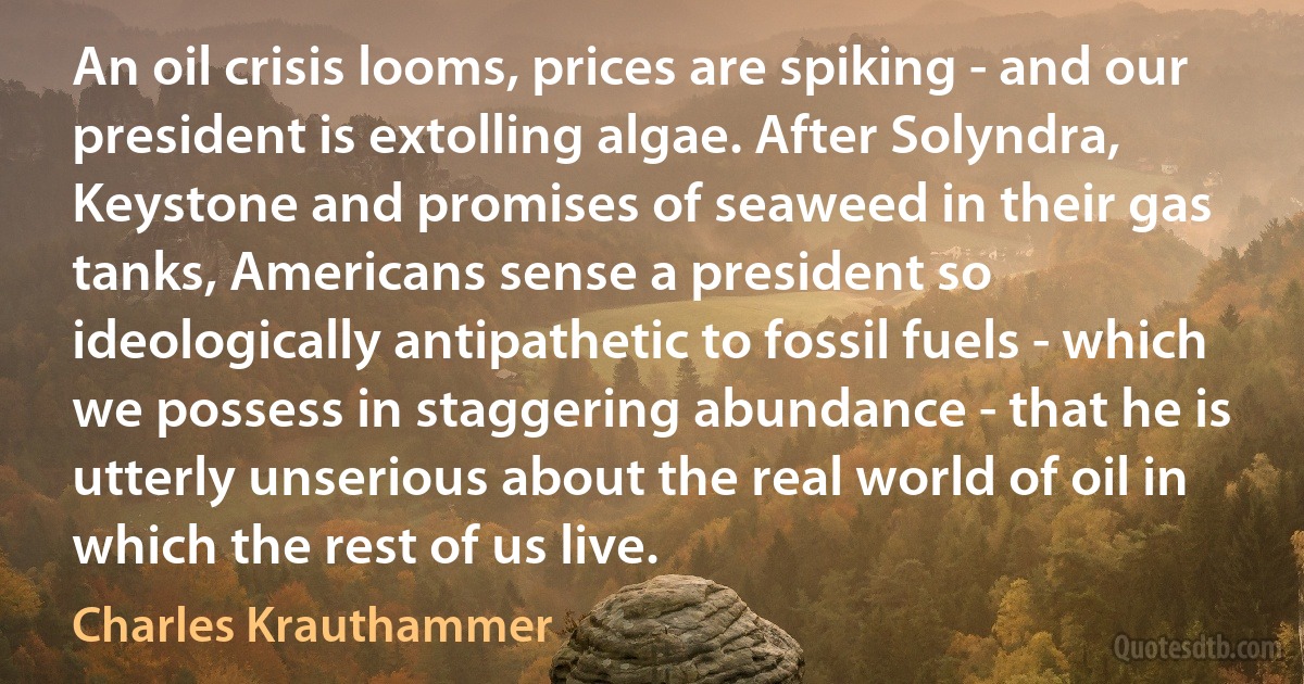 An oil crisis looms, prices are spiking - and our president is extolling algae. After Solyndra, Keystone and promises of seaweed in their gas tanks, Americans sense a president so ideologically antipathetic to fossil fuels - which we possess in staggering abundance - that he is utterly unserious about the real world of oil in which the rest of us live. (Charles Krauthammer)