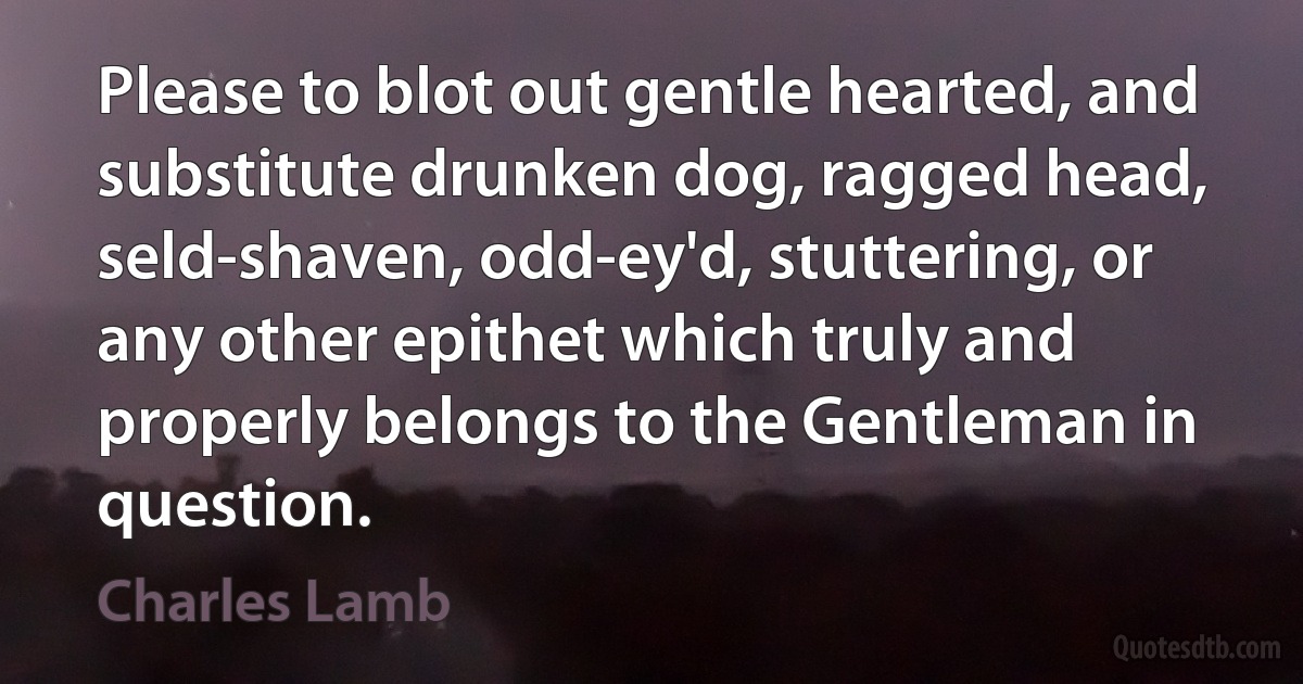 Please to blot out gentle hearted, and substitute drunken dog, ragged head, seld-shaven, odd-ey'd, stuttering, or any other epithet which truly and properly belongs to the Gentleman in question. (Charles Lamb)