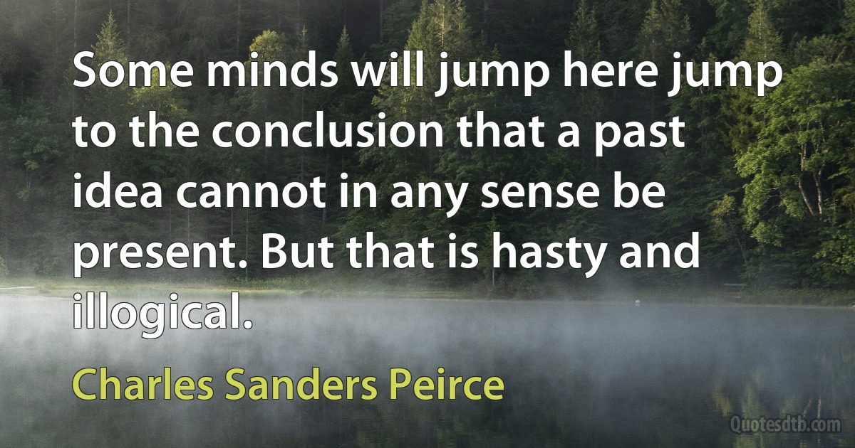 Some minds will jump here jump to the conclusion that a past idea cannot in any sense be present. But that is hasty and illogical. (Charles Sanders Peirce)