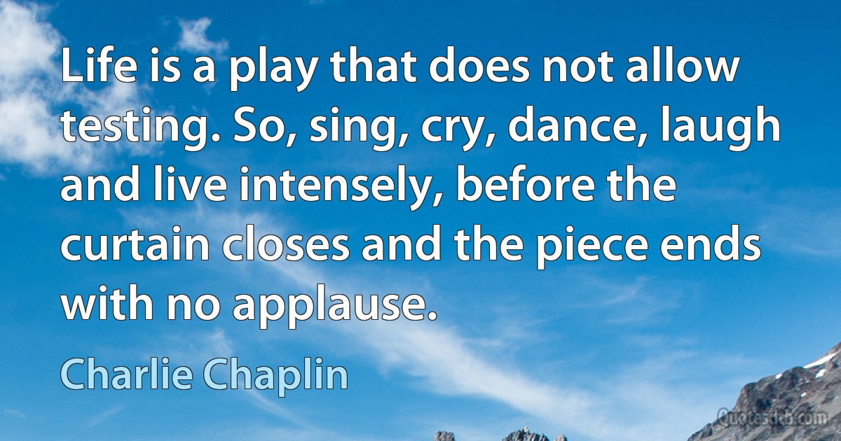 Life is a play that does not allow testing. So, sing, cry, dance, laugh and live intensely, before the curtain closes and the piece ends with no applause. (Charlie Chaplin)