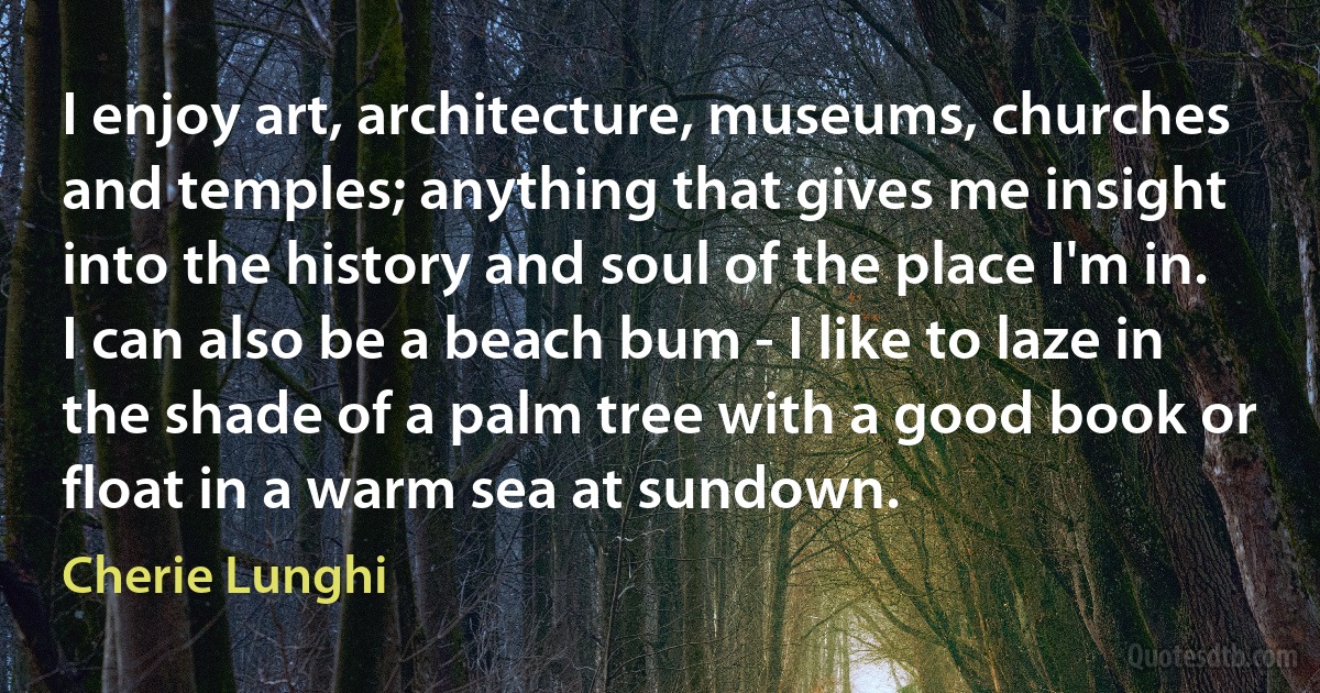 I enjoy art, architecture, museums, churches and temples; anything that gives me insight into the history and soul of the place I'm in. I can also be a beach bum - I like to laze in the shade of a palm tree with a good book or float in a warm sea at sundown. (Cherie Lunghi)