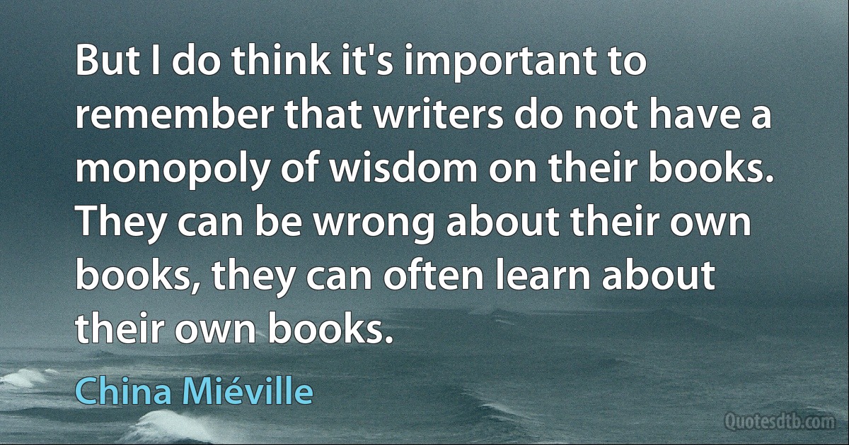 But I do think it's important to remember that writers do not have a monopoly of wisdom on their books. They can be wrong about their own books, they can often learn about their own books. (China Miéville)