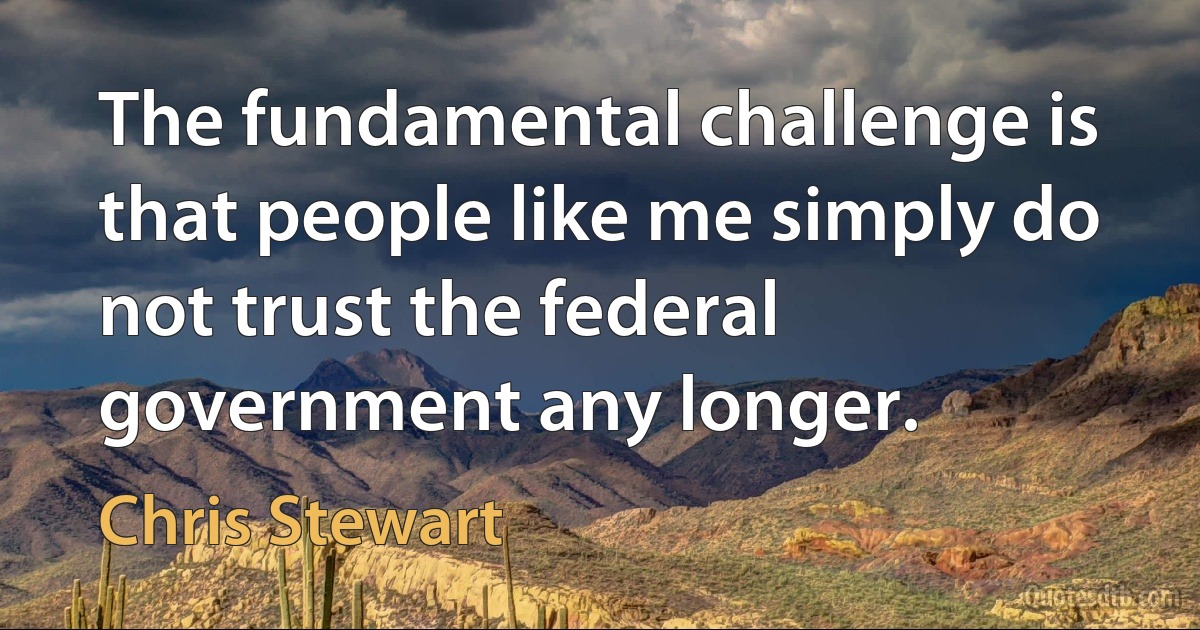 The fundamental challenge is that people like me simply do not trust the federal government any longer. (Chris Stewart)