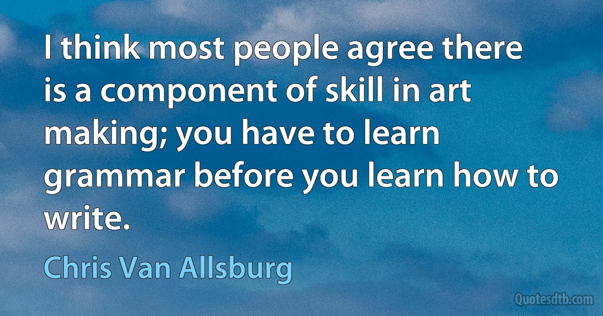 I think most people agree there is a component of skill in art making; you have to learn grammar before you learn how to write. (Chris Van Allsburg)