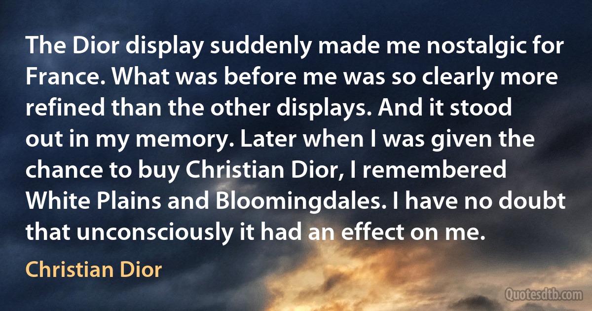 The Dior display suddenly made me nostalgic for France. What was before me was so clearly more refined than the other displays. And it stood out in my memory. Later when I was given the chance to buy Christian Dior, I remembered White Plains and Bloomingdales. I have no doubt that unconsciously it had an effect on me. (Christian Dior)