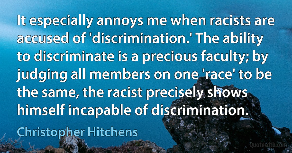 It especially annoys me when racists are accused of 'discrimination.' The ability to discriminate is a precious faculty; by judging all members on one 'race' to be the same, the racist precisely shows himself incapable of discrimination. (Christopher Hitchens)